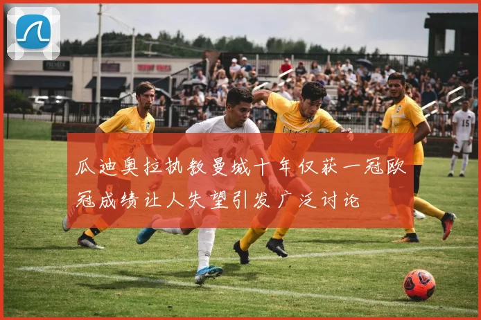 瓜迪奥拉执教曼城十年仅获一冠欧冠成绩让人失望引发广泛讨论