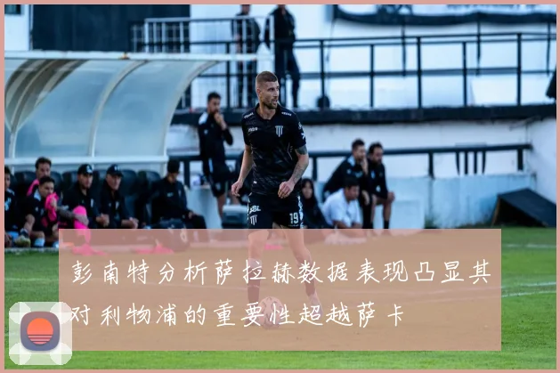 彭南特分析萨拉赫数据表现凸显其对利物浦的重要性超越萨卡