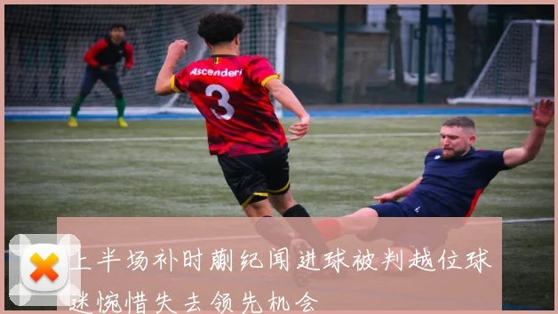 上半场补时蒯纪闻进球被判越位球迷惋惜失去领先机会